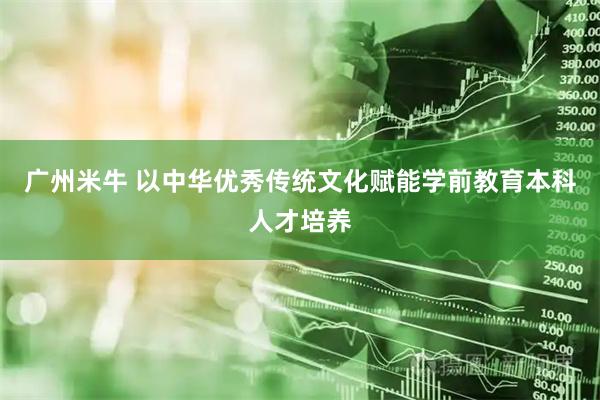 广州米牛 以中华优秀传统文化赋能学前教育本科人才培养