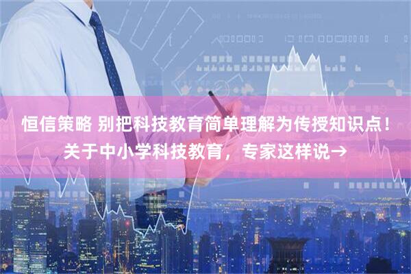 恒信策略 别把科技教育简单理解为传授知识点！关于中小学科技教育，专家这样说→