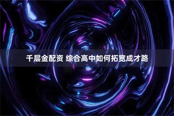 千层金配资 综合高中如何拓宽成才路