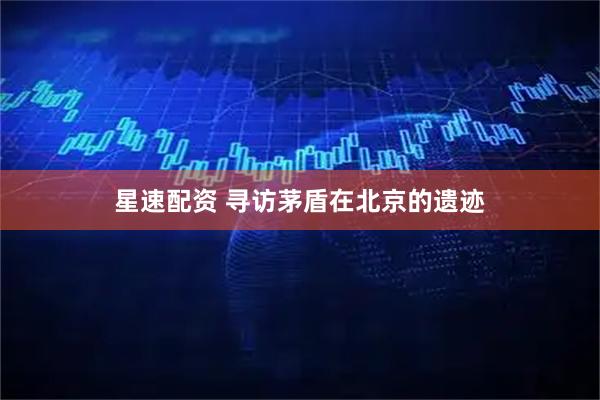 星速配资 寻访茅盾在北京的遗迹