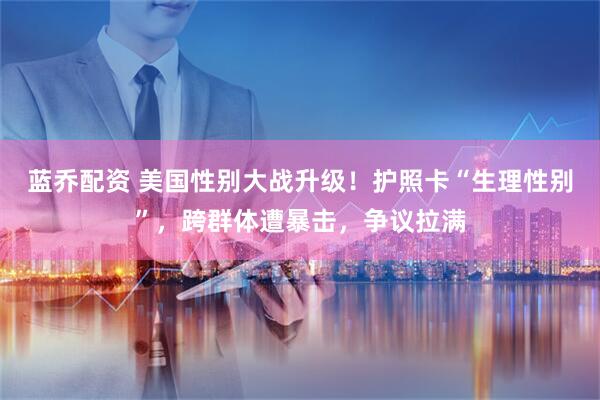蓝乔配资 美国性别大战升级！护照卡“生理性别”，跨群体遭暴击，争议拉满