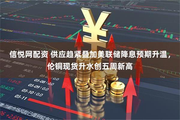 信悦网配资 供应趋紧叠加美联储降息预期升温，伦铜现货升水创五周新高