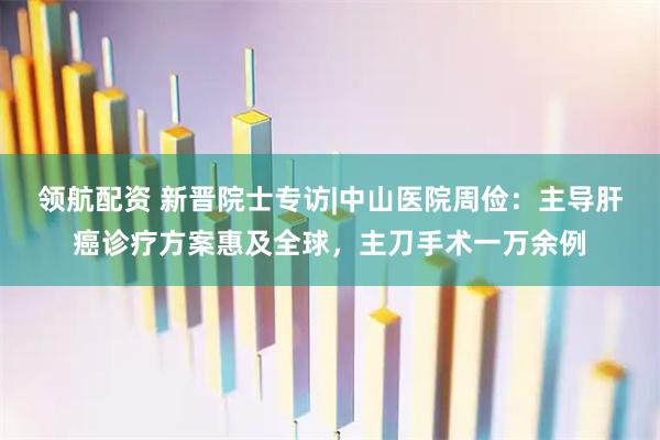 领航配资 新晋院士专访|中山医院周俭：主导肝癌诊疗方案惠及全球，主刀手术一万余例