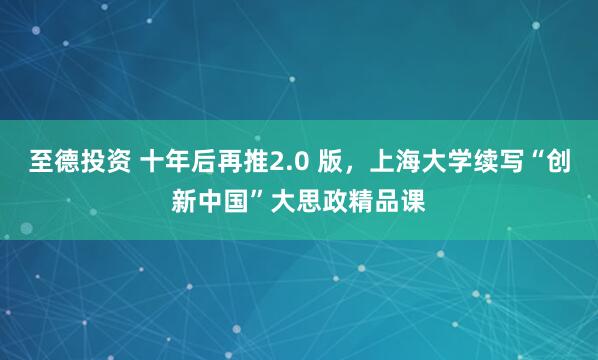 至德投资 十年后再推2.0 版，上海大学续写“创新中国”大思政精品课