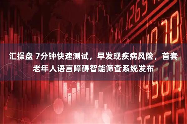 汇操盘 7分钟快速测试，早发现疾病风险，首套老年人语言障碍智能筛查系统发布