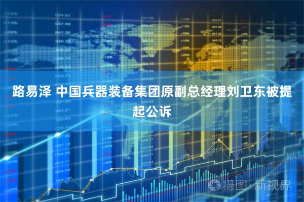 路易泽 中国兵器装备集团原副总经理刘卫东被提起公诉