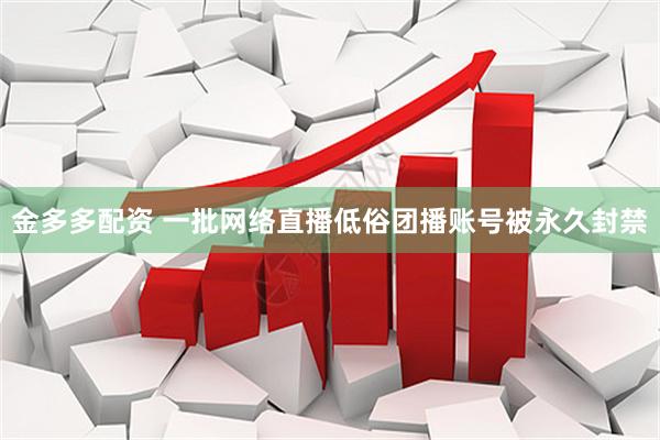金多多配资 一批网络直播低俗团播账号被永久封禁