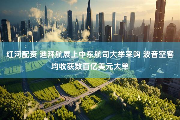 红河配资 迪拜航展上中东航司大举采购 波音空客均收获数百亿美元大单