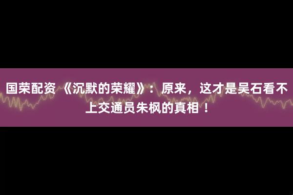 国荣配资 《沉默的荣耀》：原来，这才是吴石看不上交通员朱枫的真相 ！