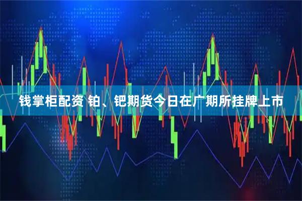 钱掌柜配资 铂、钯期货今日在广期所挂牌上市