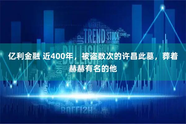 亿利金融 近400年，被盗数次的许昌此墓，葬着赫赫有名的他