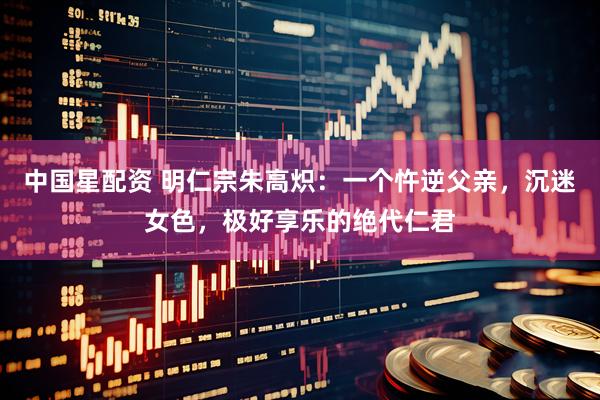 中国星配资 明仁宗朱高炽：一个忤逆父亲，沉迷女色，极好享乐的绝代仁君