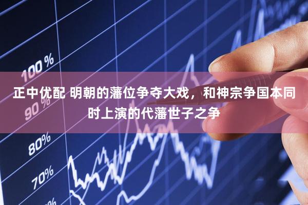 正中优配 明朝的藩位争夺大戏，和神宗争国本同时上演的代藩世子之争