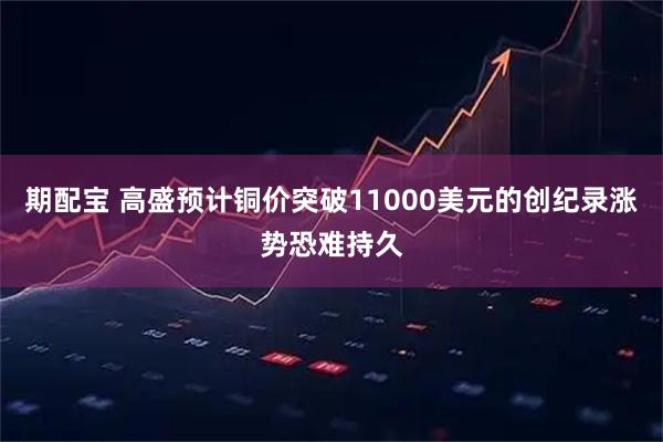 期配宝 高盛预计铜价突破11000美元的创纪录涨势恐难持久