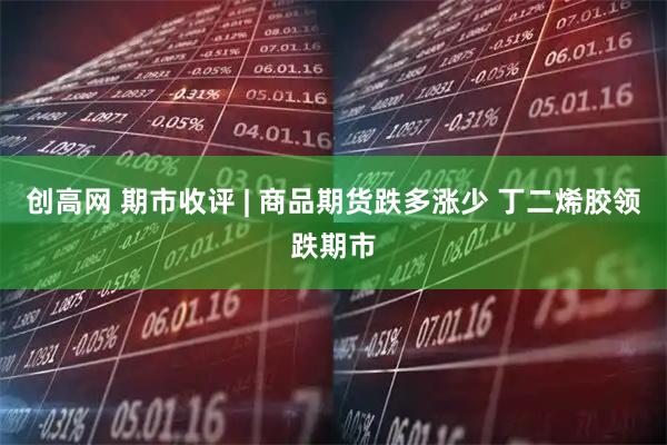创高网 期市收评 | 商品期货跌多涨少 丁二烯胶领跌期市