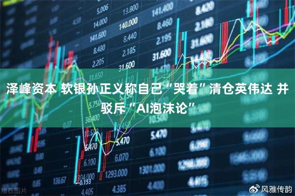 泽峰资本 软银孙正义称自己“哭着”清仓英伟达 并驳斥“AI泡沫论”
