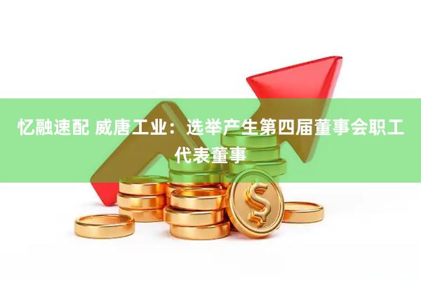 忆融速配 威唐工业：选举产生第四届董事会职工代表董事