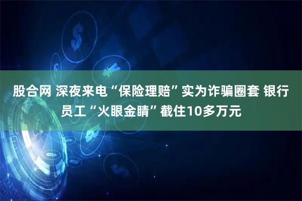 股合网 深夜来电“保险理赔”实为诈骗圈套 银行员工“火眼金睛”截住10多万元