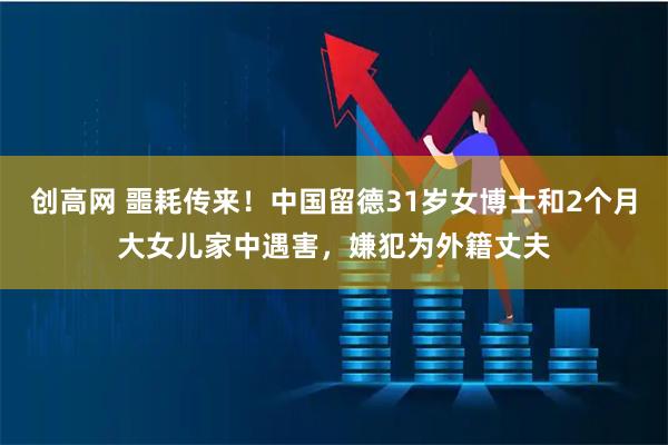 创高网 噩耗传来！中国留德31岁女博士和2个月大女儿家中遇害，嫌犯为外籍丈夫