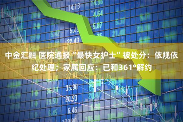 中金汇融 医院通报“最快女护士”被处分：依规依纪处理；家属回应：已和361°解约