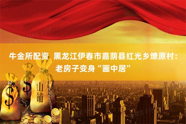 牛金所配资  黑龙江伊春市嘉荫县红光乡燎原村：老房子变身“画中居”