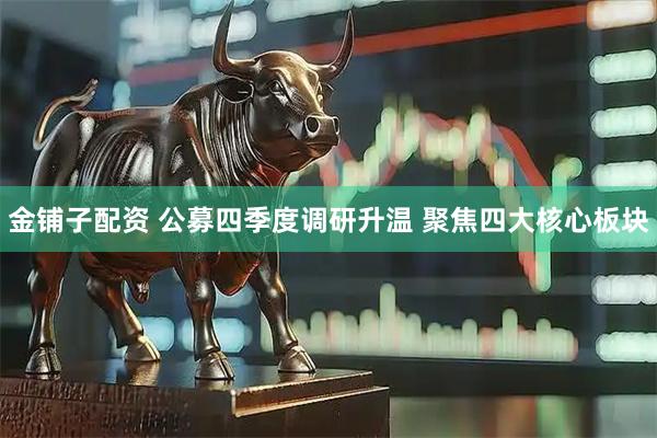 金铺子配资 公募四季度调研升温 聚焦四大核心板块