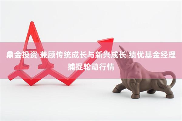 鼎金投资 兼顾传统成长与新兴成长 绩优基金经理捕捉轮动行情