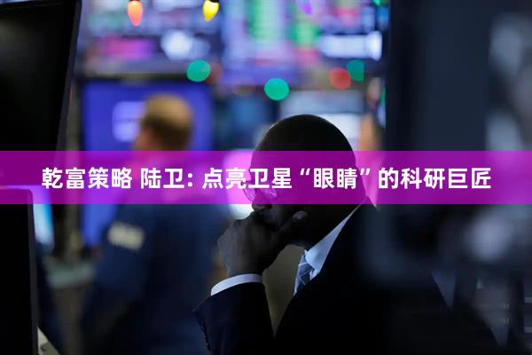 乾富策略 陆卫: 点亮卫星“眼睛”的科研巨匠