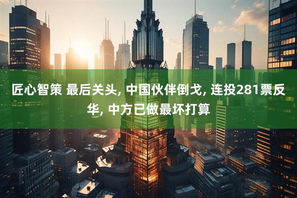 匠心智策 最后关头, 中国伙伴倒戈, 连投281票反华, 中方已做最坏打算