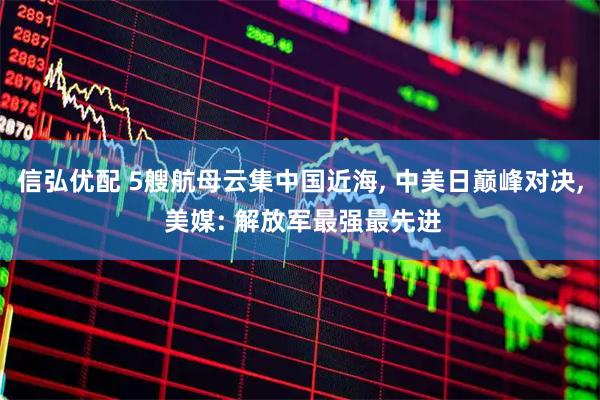 信弘优配 5艘航母云集中国近海, 中美日巅峰对决, 美媒: 解放军最强最先进