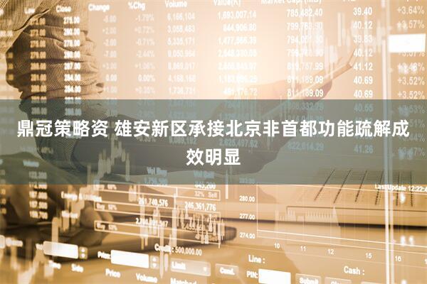 鼎冠策略资 雄安新区承接北京非首都功能疏解成效明显