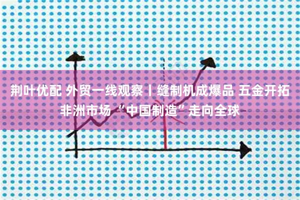 荆叶优配 外贸一线观察丨缝制机成爆品 五金开拓非洲市场 “中国制造”走向全球
