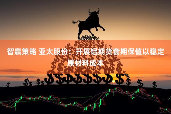 智赢策略 亚太股份：开展铝期货套期保值以稳定原材料成本
