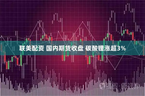 联美配资 国内期货收盘 碳酸锂涨超3%