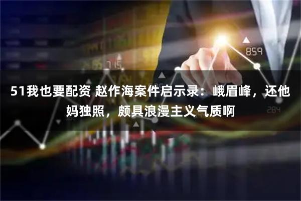 51我也要配资 赵作海案件启示录：峨眉峰，还他妈独照，颇具浪漫主义气质啊