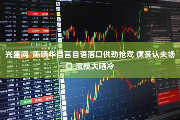 兴盛网  陈晓华自言自语落口供劲抢戏 癫丧认夫场口 演技大晒冷
