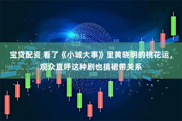 宝贷配资 看了《小城大事》里黄晓明的桃花运，观众直呼这种剧也搞裙带关系