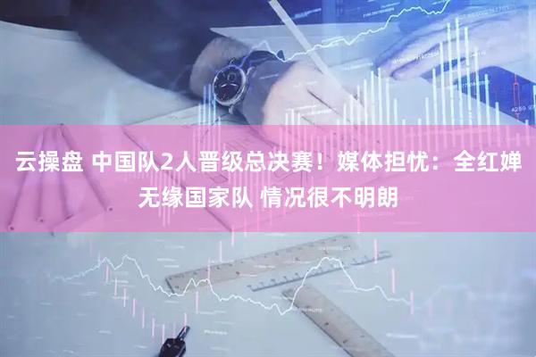 云操盘 中国队2人晋级总决赛！媒体担忧：全红婵无缘国家队 情况很不明朗