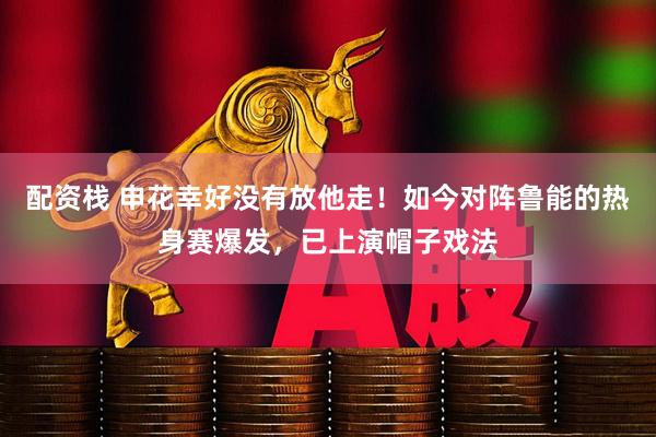 配资栈 申花幸好没有放他走！如今对阵鲁能的热身赛爆发，已上演帽子戏法