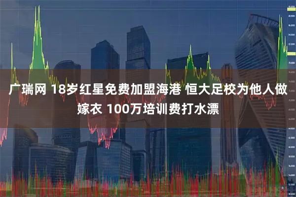 广瑞网 18岁红星免费加盟海港 恒大足校为他人做嫁衣 100万培训费打水漂