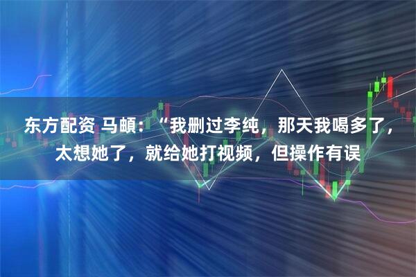 东方配资 马頔：“我删过李纯，那天我喝多了，太想她了，就给她打视频，但操作有误